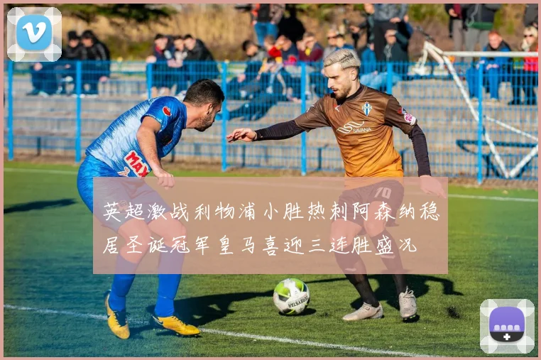 英超激战利物浦小胜热刺阿森纳稳居圣诞冠军皇马喜迎三连胜盛况