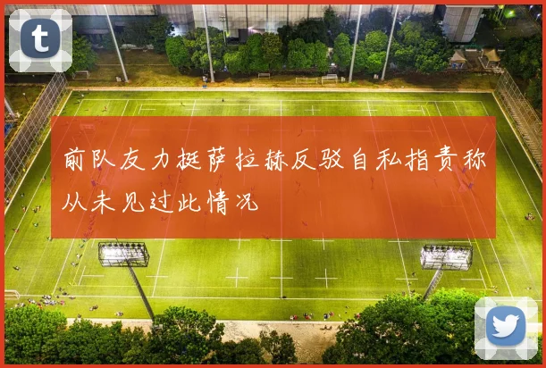 前队友力挺萨拉赫反驳自私指责称从未见过此情况