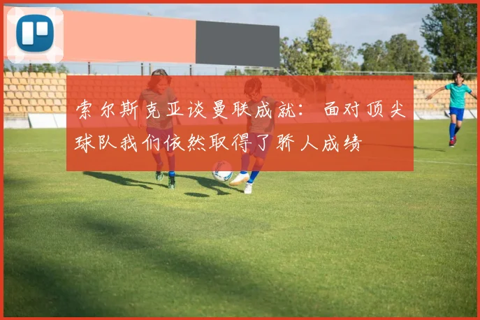 索尔斯克亚谈曼联成就：面对顶尖球队我们依然取得了骄人成绩