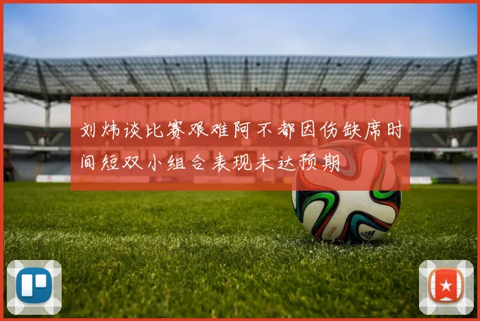 刘炜谈比赛艰难阿不都因伤缺席时间短双小组合表现未达预期