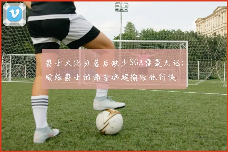 爵士大比分落后缺少SGA雷霆火记：输给爵士的痛苦远超输给独行侠
