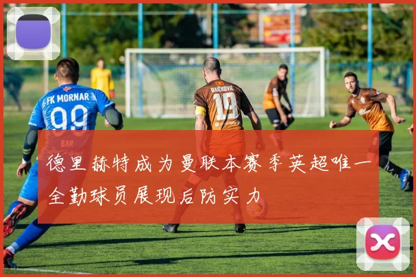 德里赫特成为曼联本赛季英超唯一全勤球员展现后防实力
