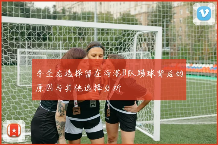 李圣龙选择留在海港B队踢球背后的原因与其他选择分析