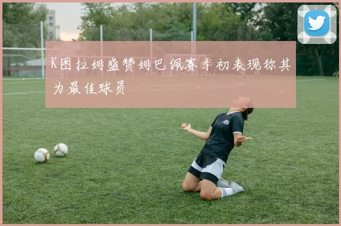 K图拉姆盛赞姆巴佩赛季初表现称其为最佳球员