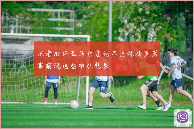 记者批评亚马尔言论不当称梅罗若赛前说这些难以想象