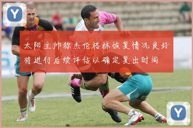 太阳主帅称杰伦格林恢复情况良好将进行后续评估以确定复出时间