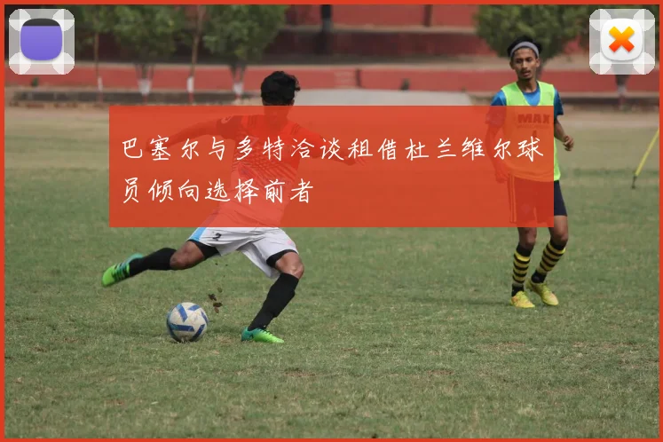 巴塞尔与多特洽谈租借杜兰维尔球员倾向选择前者