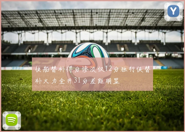 快船替补得分惨淡仅12分独行侠替补火力全开31分差距明显