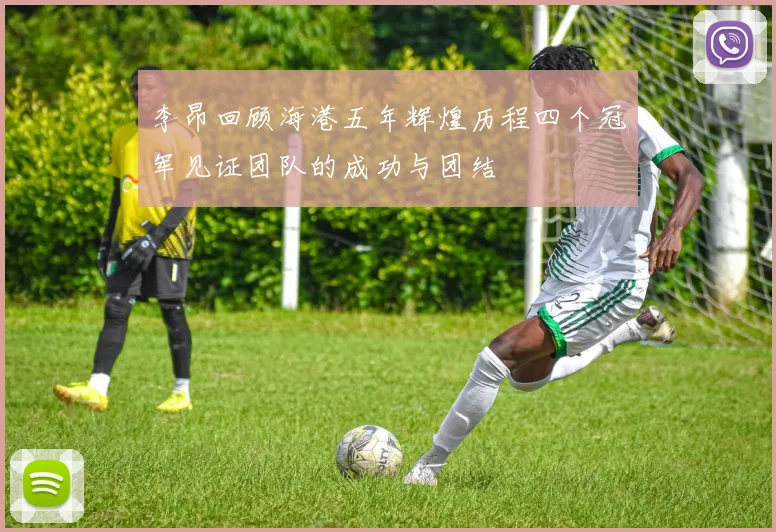 李昂回顾海港五年辉煌历程四个冠军见证团队的成功与团结