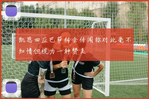凯恩回应巴萨转会传闻称对此毫不知情但视为一种赞美