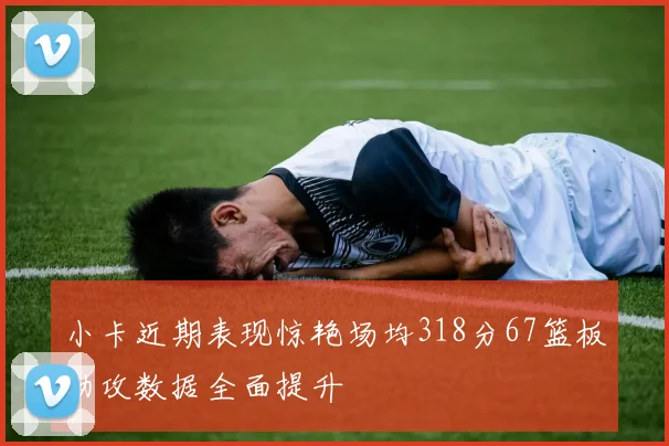 小卡近期表现惊艳场均318分67篮板助攻数据全面提升