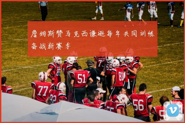 詹姆斯赞马克西谦逊每年共同训练备战新赛季