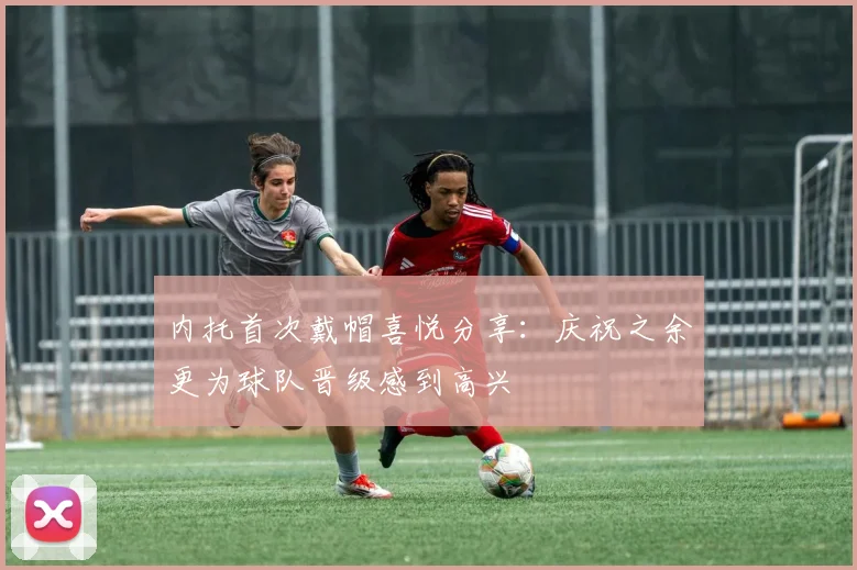 内托首次戴帽喜悦分享：庆祝之余更为球队晋级感到高兴