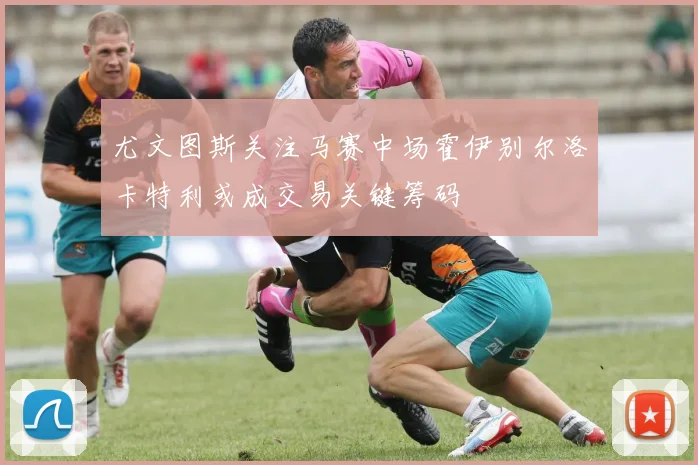 尤文图斯关注马赛中场霍伊别尔洛卡特利或成交易关键筹码