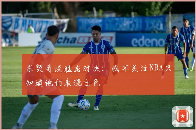 东契奇谈猛龙对决：我不关注NBA只知道他们表现出色