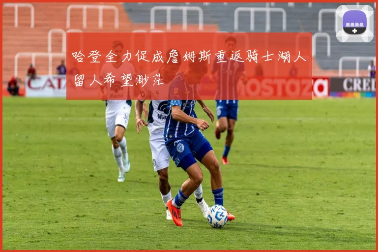 哈登全力促成詹姆斯重返骑士湖人留人希望渺茫