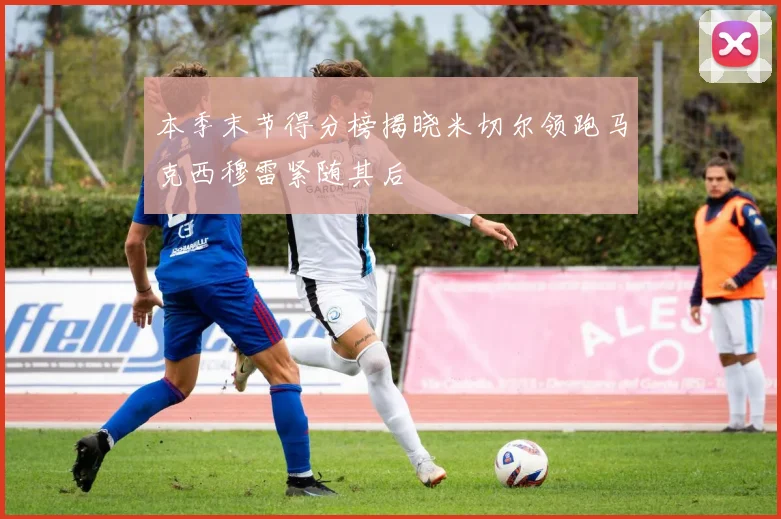 本季末节得分榜揭晓米切尔领跑马克西穆雷紧随其后