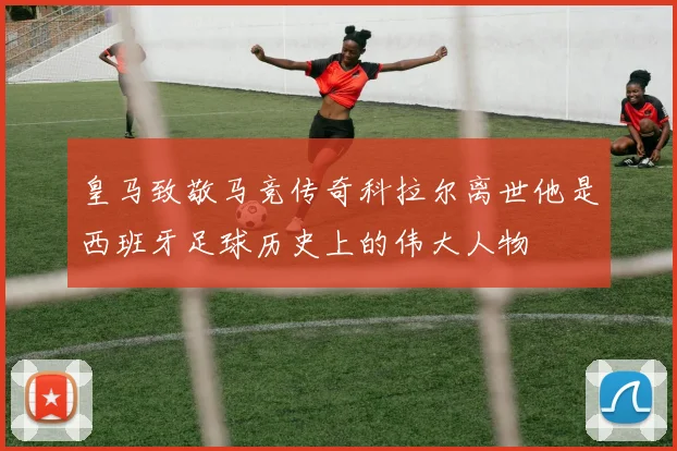 皇马致敬马竞传奇科拉尔离世他是西班牙足球历史上的伟大人物