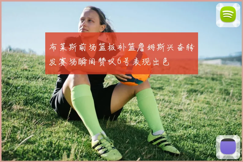 布莱斯前场篮板补篮詹姆斯兴奋转发赛场瞬间赞叹6号表现出色
