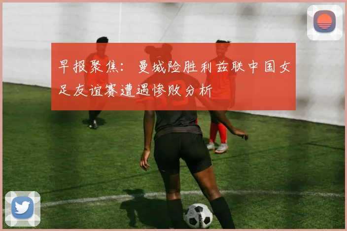 早报聚焦：曼城险胜利兹联中国女足友谊赛遭遇惨败分析