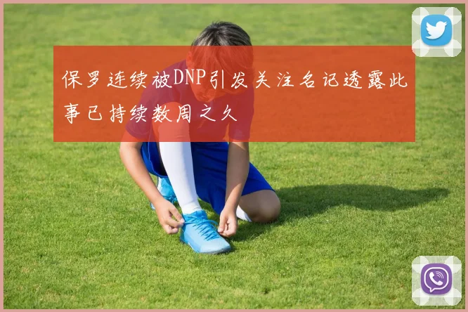 保罗连续被DNP引发关注名记透露此事已持续数周之久