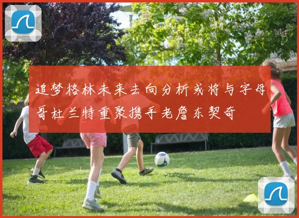 追梦格林未来去向分析或将与字母哥杜兰特重聚携手老詹东契奇
