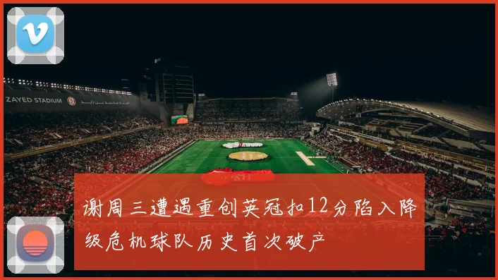 谢周三遭遇重创英冠扣12分陷入降级危机球队历史首次破产