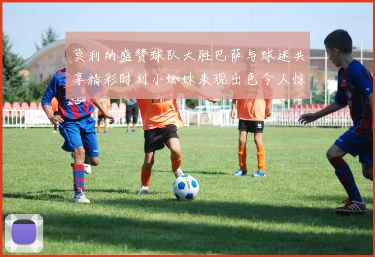 莫利纳盛赞球队大胜巴萨与球迷共享精彩时刻小蜘蛛表现出色令人惊艳